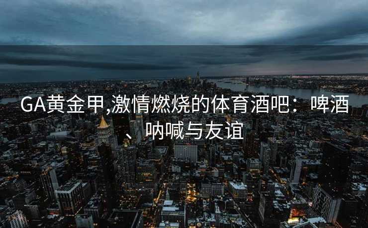 GA黄金甲,激情燃烧的体育酒吧:啤酒、呐喊与友谊