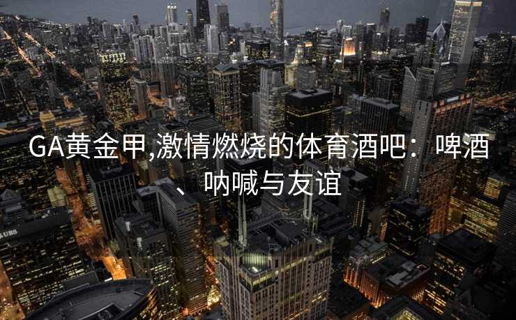 GA黄金甲,激情燃烧的体育酒吧：啤酒、呐喊与友谊