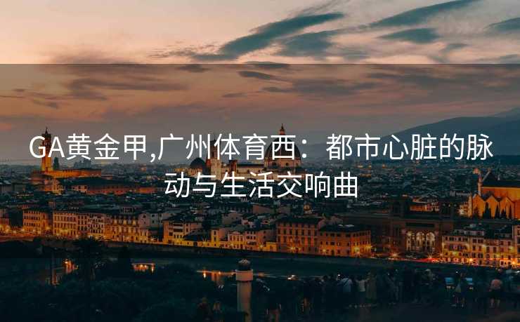 GA黄金甲,广州体育西:都市心脏的脉动与生活交响曲