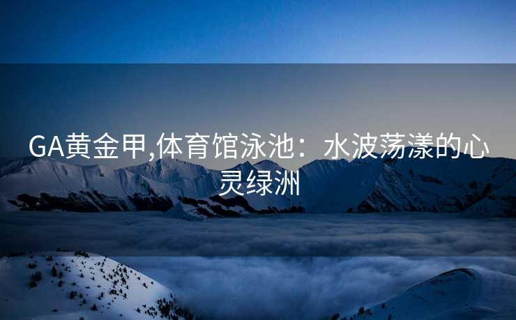 GA黄金甲,体育馆泳池:水波荡漾的心灵绿洲