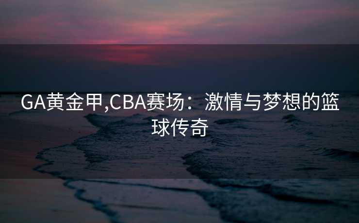 GA黄金甲,CBA赛场:激情与梦想的篮球传奇