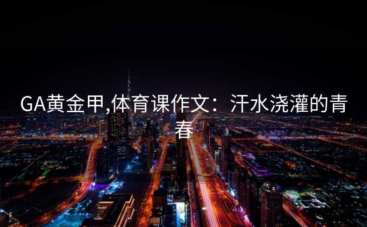 GA黄金甲,体育课作文：汗水浇灌的青春