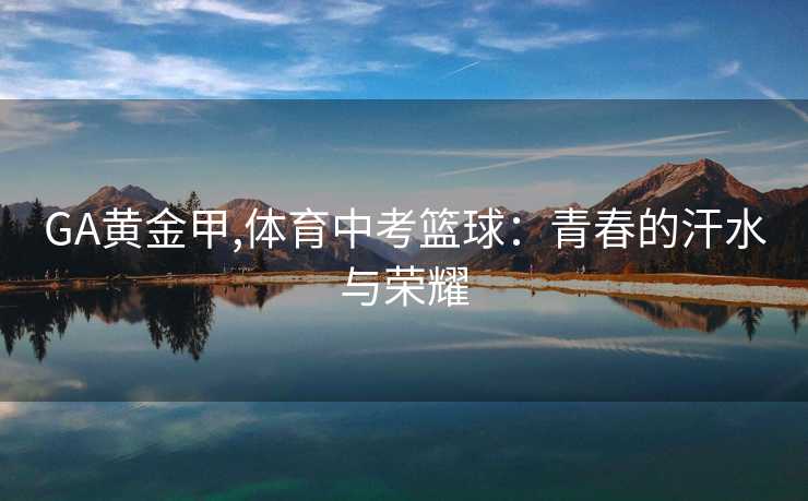 GA黄金甲,体育中考篮球:青春的汗水与荣耀