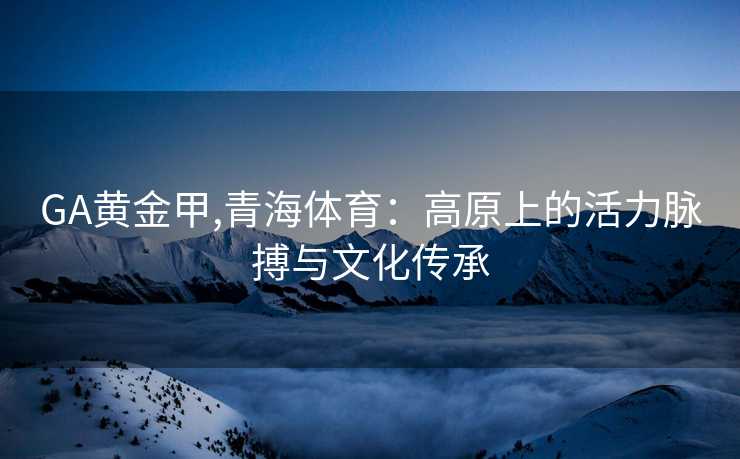 GA黄金甲,青海体育:高原上的活力脉搏与文化传承