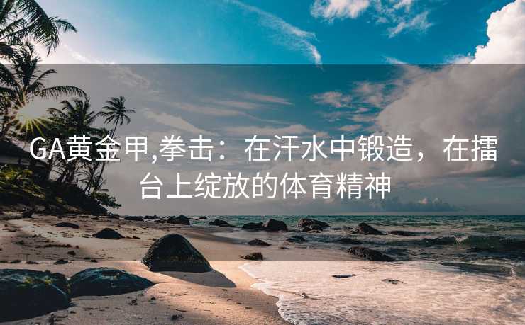 GA黄金甲,拳击：在汗水中锻造，在擂台上绽放的体育精神