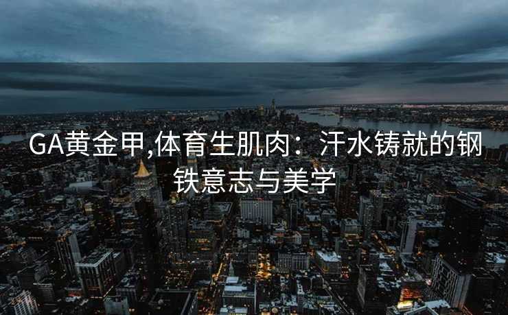 GA黄金甲,体育生肌肉：汗水铸就的钢铁意志与美学