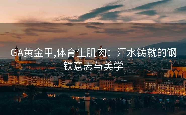 GA黄金甲,体育生肌肉：汗水铸就的钢铁意志与美学