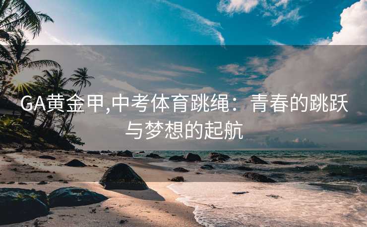 GA黄金甲,中考体育跳绳：青春的跳跃与梦想的起航