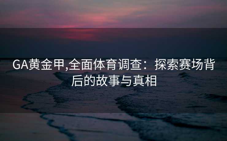 GA黄金甲,全面体育调查：探索赛场背后的故事与真相