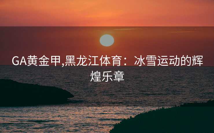 GA黄金甲,黑龙江体育：冰雪运动的辉煌乐章