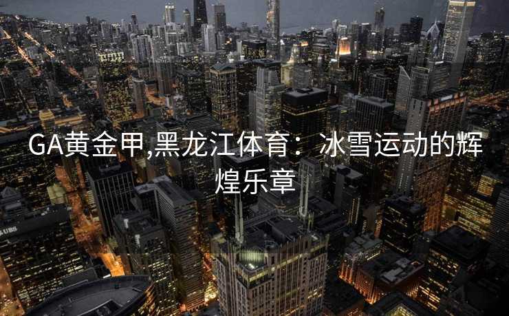 GA黄金甲,黑龙江体育：冰雪运动的辉煌乐章