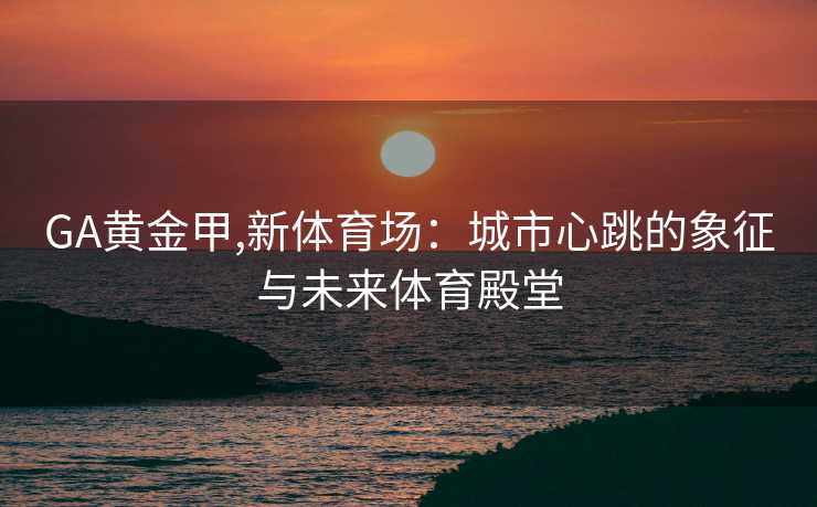 GA黄金甲,新体育场：城市心跳的象征与未来体育殿堂