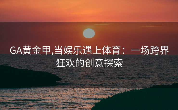 GA黄金甲,当娱乐遇上体育：一场跨界狂欢的创意探索