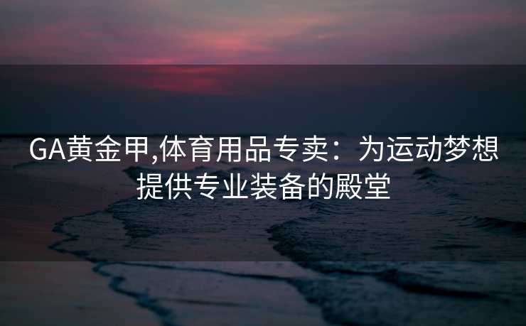 GA黄金甲,体育用品专卖:为运动梦想提供专业装备的殿堂 GA黄金甲,体育用品专卖:为运动梦想提供专业装备的殿堂
