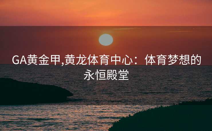 GA黄金甲,黄龙体育中心:体育梦想的永恒殿堂 GA黄金甲,黄龙体育中心:体育梦想的永恒殿堂