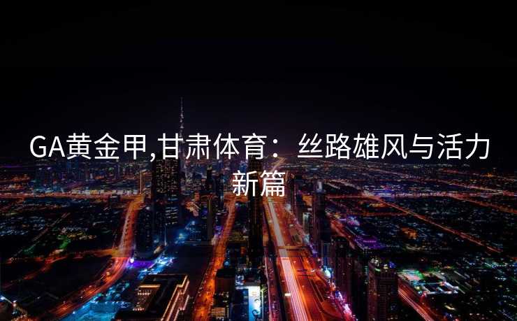 GA黄金甲,甘肃体育:丝路雄风与活力新篇