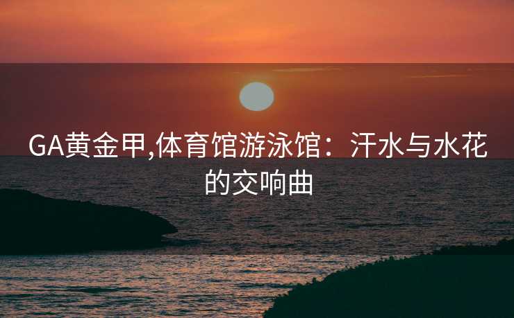 GA黄金甲,体育馆游泳馆：汗水与水花的交响曲