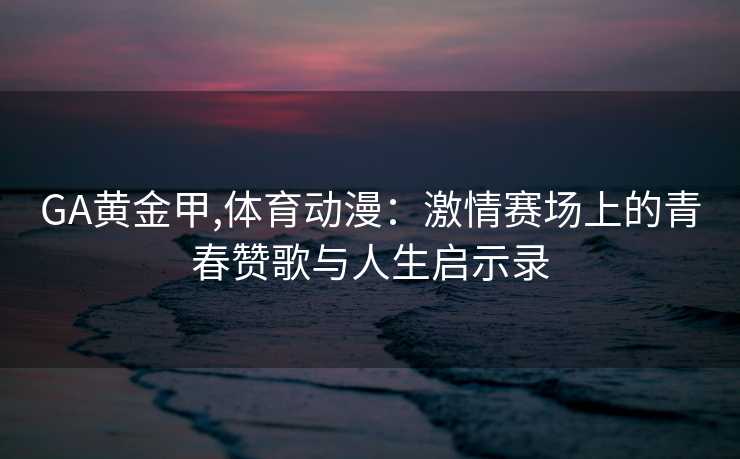 GA黄金甲,体育动漫：激情赛场上的青春赞歌与人生启示录